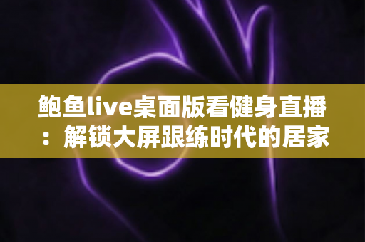 鲍鱼live桌面版看健身直播：解锁大屏跟练时代的居家健身新方式