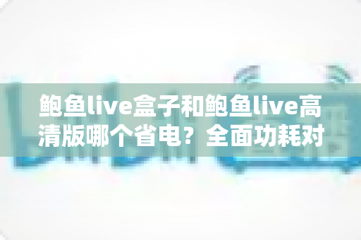 鲍鱼live盒子和鲍鱼live高清版哪个省电？全面功耗对比分析与省电技巧指南