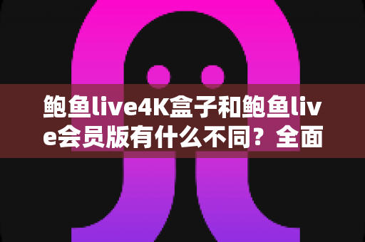 鲍鱼live4K盒子和鲍鱼live会员版有什么不同？全面解析配置、价格与使用体验，帮你选对不花冤枉钱