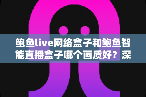 鲍鱼live网络盒子和鲍鱼智能直播盒子哪个画质好？深度对比解析助你选出高清大屏观影首选