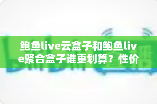 鲍鱼live云盒子和鲍鱼live聚合盒子谁更划算？性价比深度对比帮你选对不选贵