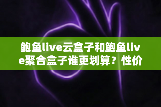 鲍鱼live云盒子和鲍鱼live聚合盒子谁更划算？性价比深度对比帮你选对不选贵