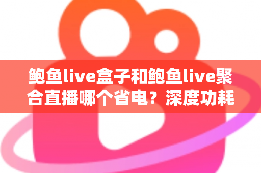 鲍鱼live盒子和鲍鱼live聚合直播哪个省电？深度功耗对比与实用省电指南