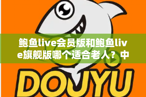 鲍鱼live会员版和鲍鱼live旗舰版哪个适合老人？中老年用户选版全攻略