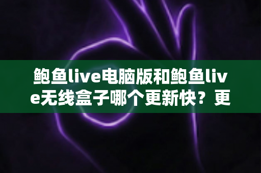 鲍鱼live电脑版和鲍鱼live无线盒子哪个更新快？更新机制、频率与使用体验全面对比解析