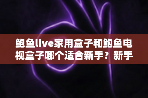 鲍鱼live家用盒子和鲍鱼电视盒子哪个适合新手？新手零基础电视盒子选购对比全攻略