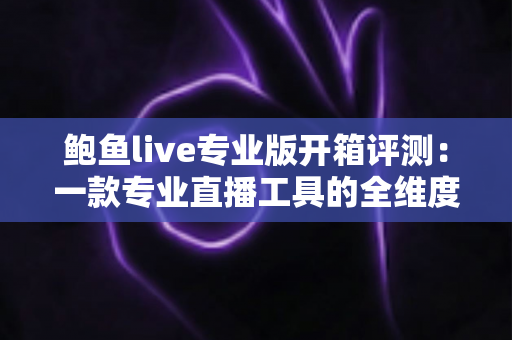 鲍鱼live专业版开箱评测：一款专业直播工具的全维度深度体验报告