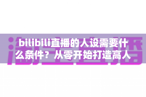 bilibili直播的人设需要什么条件?从零开始打造高人气B站主播人设的完整指南 bilibili直播的人设需要什么条件?从零开始打造高人气B站主播人设的完整指南