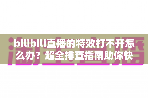 bilibili直播的特效打不开怎么办?超全排查指南助你快速恢复炫酷直播体验 bilibili直播的特效打不开怎么办?超全排查指南助你快速恢复炫酷直播体验