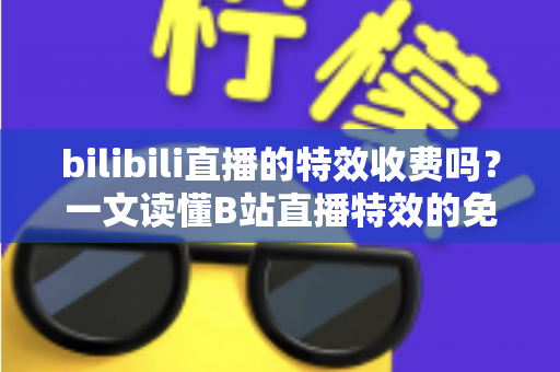 bilibili直播的特效收费吗?一文读懂B站直播特效的免费与付费机制全解析 bilibili直播的特效收费吗?一文读懂B站直播特效的免费与付费机制全解析