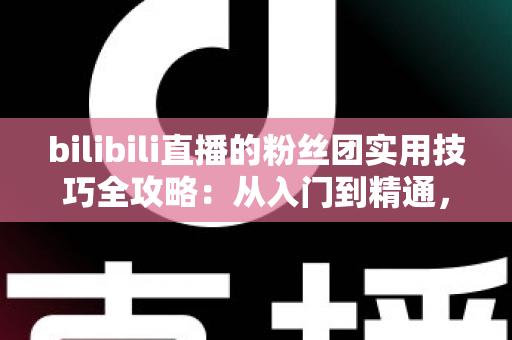 bilibili直播的粉丝团实用技巧全攻略：从入门到精通，快速提升直播间互动与亲密度