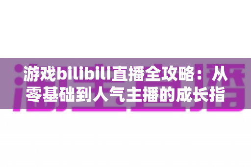 游戏bilibili直播全攻略：从零基础到人气主播的成长指南