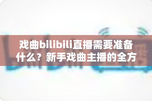 戏曲bilibili直播需要准备什么？新手戏曲主播的全方位准备指南