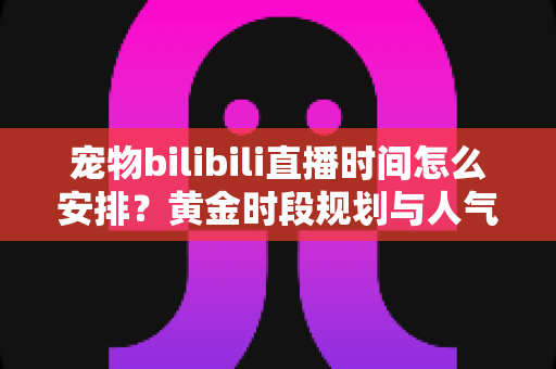 宠物bilibili直播时间怎么安排？黄金时段规划与人气提升全攻略，助你打造高人气萌宠直播间