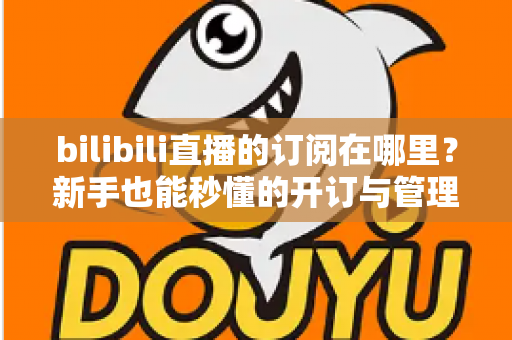bilibili直播的订阅在哪里？新手也能秒懂的开订与管理全流程指南