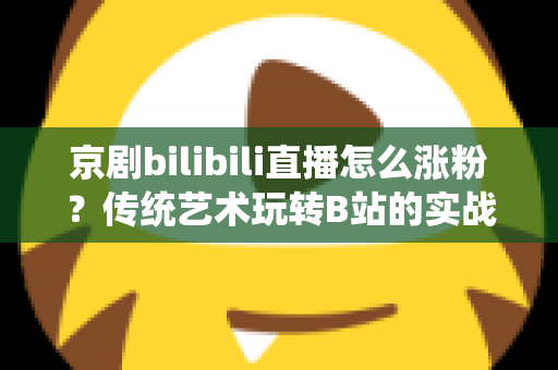 京剧bilibili直播怎么涨粉?传统艺术玩转B站的实战涨粉全攻略 京剧bilibili直播怎么涨粉?传统艺术玩转B站的实战涨粉全攻略