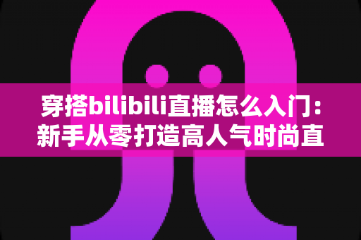 穿搭bilibili直播怎么入门:新手从零打造高人气时尚直播间的实战指南 穿搭bilibili直播怎么入门:新手从零打造高人气时尚直播间的实战指南