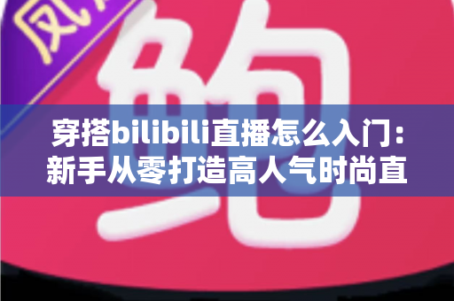 穿搭bilibili直播怎么入门:新手从零打造高人气时尚直播间的实战指南 穿搭bilibili直播怎么入门:新手从零打造高人气时尚直播间的实战指南
