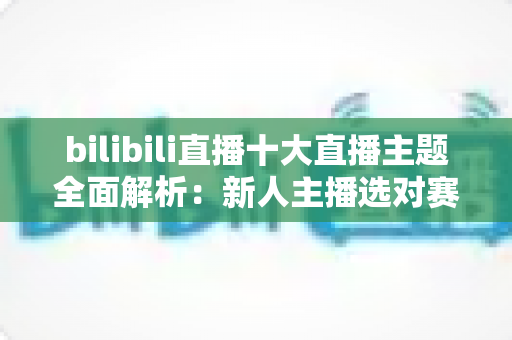 bilibili直播十大直播主题全面解析：新人主播选对赛道快速涨粉的实战指南