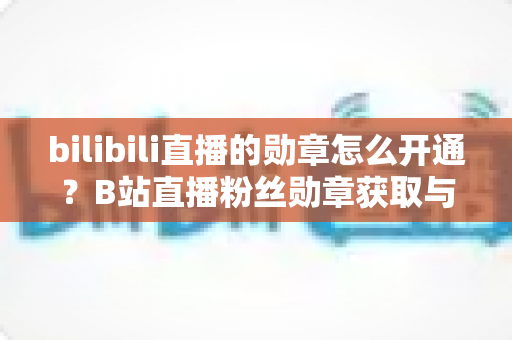 bilibili直播的勋章怎么开通?B站直播粉丝勋章获取与升级全攻略 bilibili直播的勋章怎么开通?B站直播粉丝勋章获取与升级全攻略