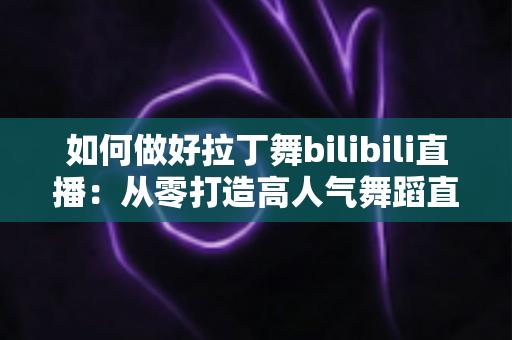 如何做好拉丁舞bilibili直播：从零打造高人气舞蹈直播间的全攻略