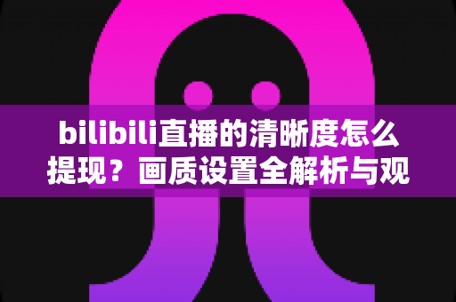 bilibili直播的清晰度怎么提现？画质设置全解析与观看体验优化指南
