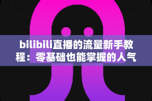 bilibili直播的流量新手教程:零基础也能掌握的人气提升实战指南 bilibili直播的流量新手教程:零基础也能掌握的人气提升实战指南