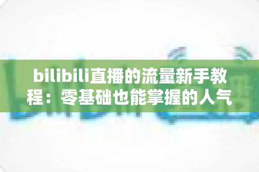 bilibili直播的流量新手教程:零基础也能掌握的人气提升实战指南 bilibili直播的流量新手教程:零基础也能掌握的人气提升实战指南