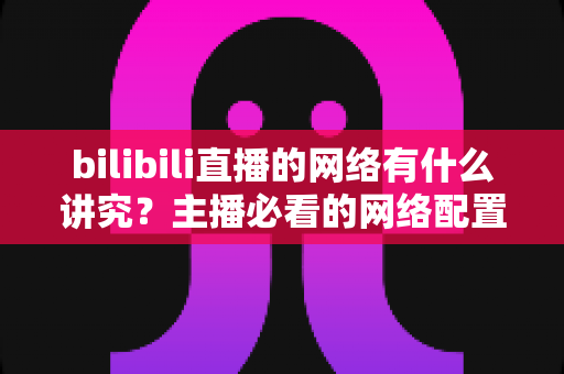 bilibili直播的网络有什么讲究？主播必看的网络配置与优化完全指南