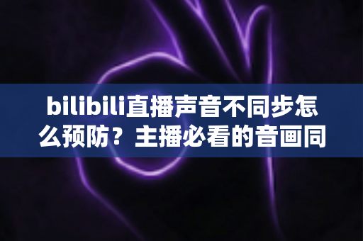 bilibili直播声音不同步怎么预防?主播必看的音画同步预防全攻略 bilibili直播声音不同步怎么预防?主播必看的音画同步预防全攻略