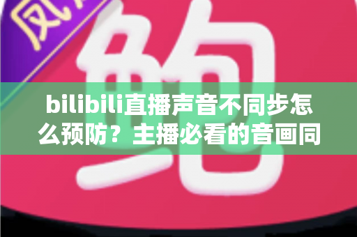 bilibili直播声音不同步怎么预防?主播必看的音画同步预防全攻略 bilibili直播声音不同步怎么预防?主播必看的音画同步预防全攻略