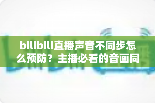 bilibili直播声音不同步怎么预防?主播必看的音画同步预防全攻略 bilibili直播声音不同步怎么预防?主播必看的音画同步预防全攻略