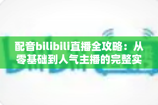 配音bilibili直播全攻略:从零基础到人气主播的完整实战指南 配音bilibili直播全攻略:从零基础到人气主播的完整实战指南