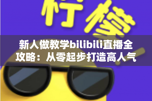 新人做教学bilibili直播全攻略:从零起步打造高人气知识直播间的实用指南 新人做教学bilibili直播全攻略:从零起步打造高人气知识直播间的实用指南