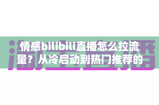 情感bilibili直播怎么拉流量？从冷启动到热门推荐的涨粉引流全攻略