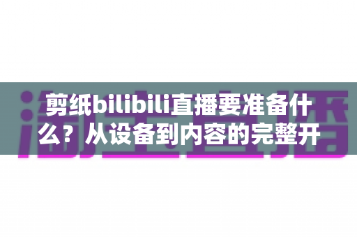 剪纸bilibili直播要准备什么？从设备到内容的完整开播指南