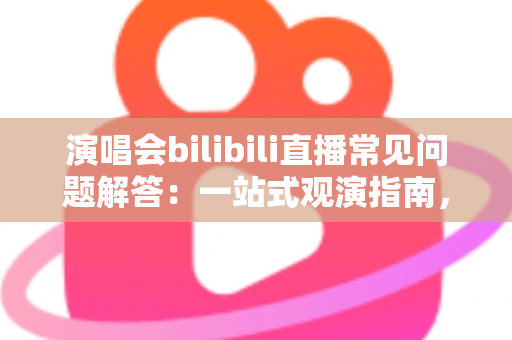 演唱会bilibili直播常见问题解答：一站式观演指南，助你畅享云端音乐盛宴