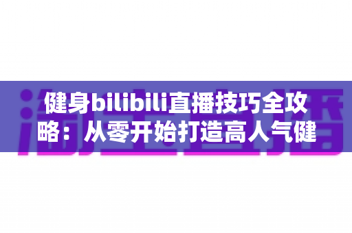 健身bilibili直播技巧全攻略:从零开始打造高人气健身直播间的实战指南 健身bilibili直播技巧全攻略:从零开始打造高人气健身直播间的实战指南
