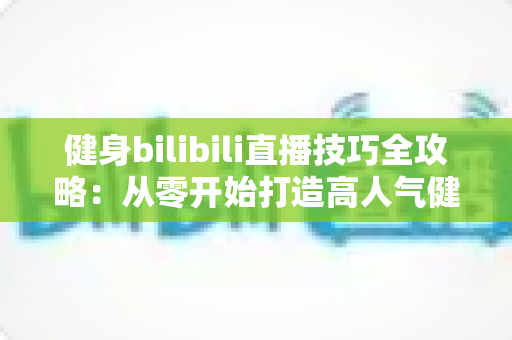健身bilibili直播技巧全攻略：从零开始打造高人气健身直播间的实战指南
