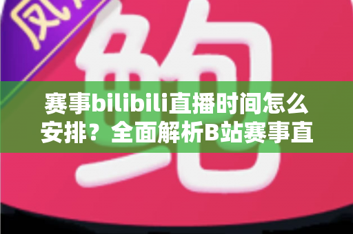 赛事bilibili直播时间怎么安排?全面解析B站赛事直播排期策略与实战指南 赛事bilibili直播时间怎么安排?全面解析B站赛事直播排期策略与实战指南