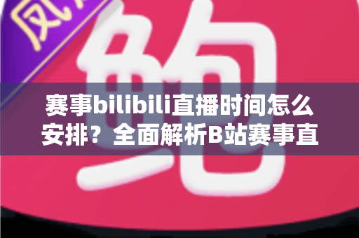 赛事bilibili直播时间怎么安排?全面解析B站赛事直播排期策略与实战指南 赛事bilibili直播时间怎么安排?全面解析B站赛事直播排期策略与实战指南