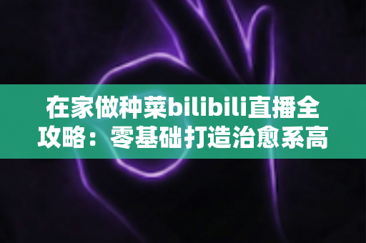 在家做种菜bilibili直播全攻略：零基础打造治愈系高人气“阳台农场”直播间