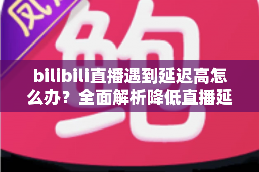 bilibili直播遇到延迟高怎么办？全面解析降低直播延迟的实用技巧与优化指南