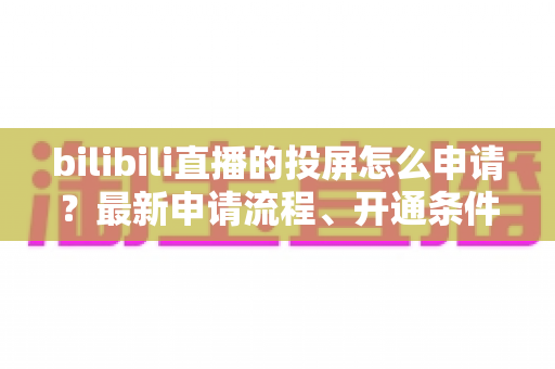 bilibili直播的投屏怎么申请？最新申请流程、开通条件与常见问题全解析指南