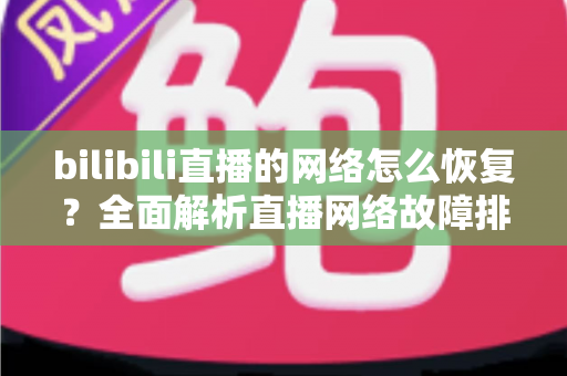 bilibili直播的网络怎么恢复?全面解析直播网络故障排除与优化指南 bilibili直播的网络怎么恢复?全面解析直播网络故障排除与优化指南