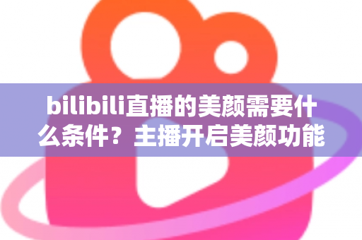 bilibili直播的美颜需要什么条件？主播开启美颜功能的资格要求、设备配置与详细操作指南全解析