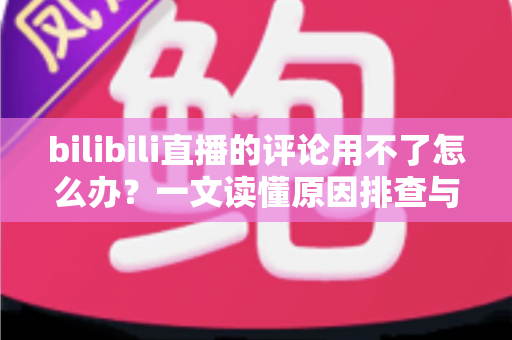 bilibili直播的评论用不了怎么办?一文读懂原因排查与解决技巧,快速恢复弹幕互动体验 bilibili直播的评论用不了怎么办?一文读懂原因排查与解决技巧,快速恢复弹幕互动体验