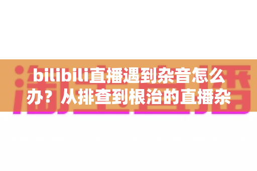 bilibili直播遇到杂音怎么办？从排查到根治的直播杂音解决全攻略