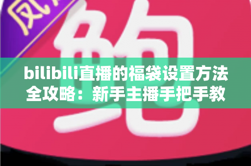 bilibili直播的福袋设置方法全攻略：新手主播手把手教学，轻松玩转福袋互动，让直播间人气与留存率双倍提升