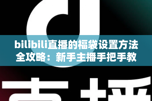 bilibili直播的福袋设置方法全攻略：新手主播手把手教学，轻松玩转福袋互动，让直播间人气与留存率双倍提升